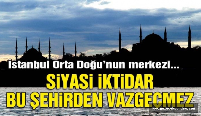 İstanbul Orta Doğu’nun merkezi… Siyasi iktidar bu şehirden vazgeçmez