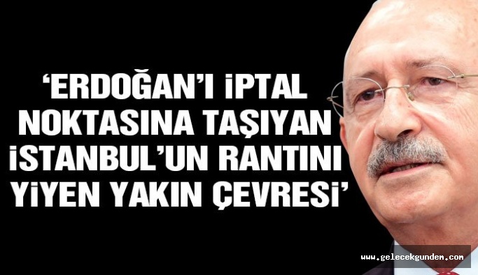 Kılıçdaroglu: Erdoğan’ı iptal noktasına taşıyan, İstanbul’un rantını yiyen yakın çevresi