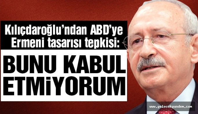 Kemal Kılıçdaroğlu’ndan ABD’ye Ermeni tasarısı tepkisi: Bunu kabul etmiyorum