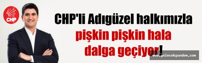 CHP’li Adıgüzel halkımızla pişkin pişkin hala dalga geçiyor!