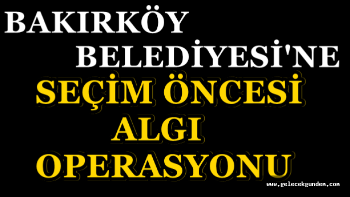 SEÇİM ÖNCESİ BAKIRKÖY BELEDİYESİNE ALGI OPERASYONU !