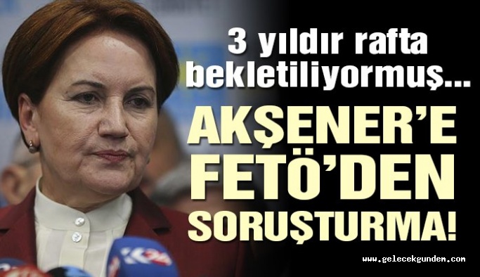 Meral Akşener’e FETÖ’den soruşturma: 3 yıldır rafta bekletiliyormuş…