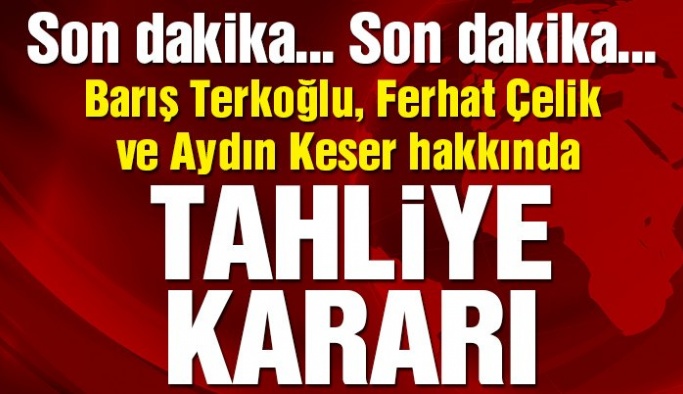 Barış Terkoğlu, Ferhat Çelik ve Aydın Keser hakkında tahliye kararı!