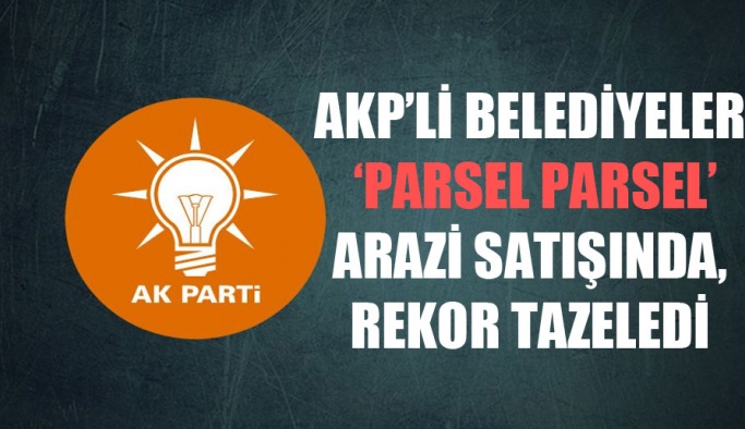 AKP’li belediyeler ‘parsel parsel’ arazi satışında, rekor tazeledi