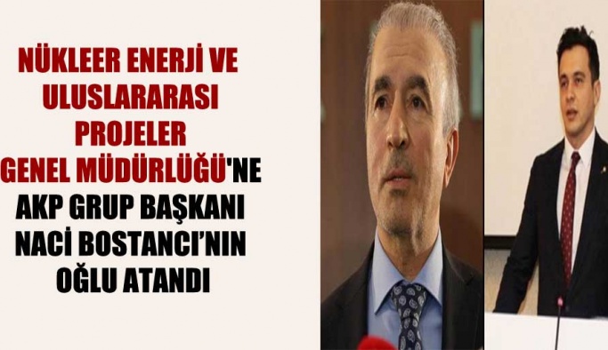 Nükleer Enerji ve Uluslararası Projeler Genel Müdürlüğü’ne AKP Grup Başkanı Naci Bostancı’nın oğlu atandı