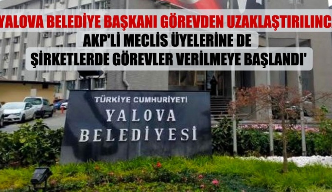 ‘Yalova Belediye Başkanı görevden uzaklaştırılınca AKP’li meclis üyelerine de şirketlerde görevler verilmeye başlandı’