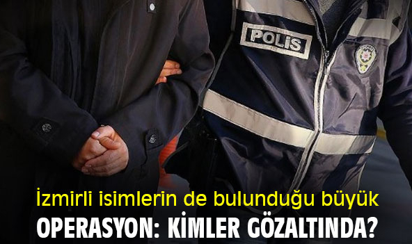 İzmirli isimlerin de bulunduğu büyük operasyon: Kimler gözaltında?